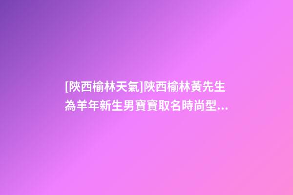 [陜西榆林天氣]陜西榆林黃先生為羊年新生男寶寶取名時尚型套餐-第1張-公司起名-玄機派